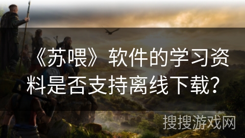 《苏喂》软件的学习资料是否支持离线下载？