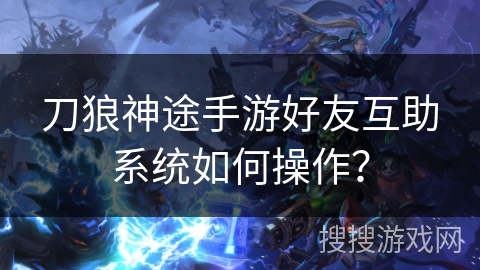 刀狼神途手游好友互助系统如何操作？