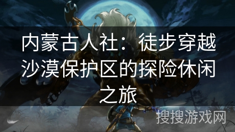 内蒙古人社：徒步穿越沙漠保护区的探险休闲之旅