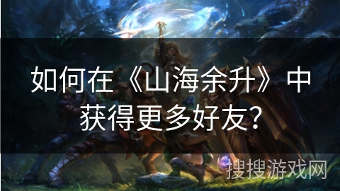 如何在《山海余升》中获得更多好友？