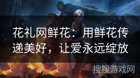 花礼网鲜花：用鲜花传递美好，让爱永远绽放