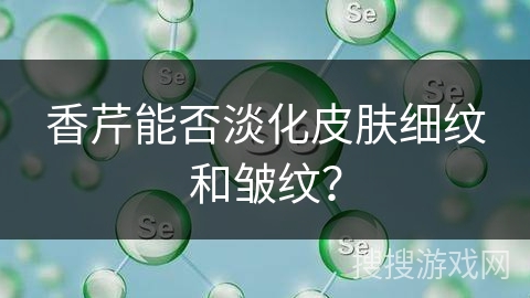 香芹能否淡化皮肤细纹和皱纹？