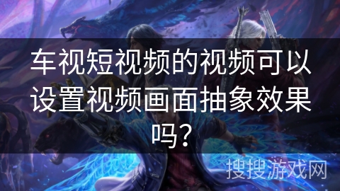 车视短视频的视频可以设置视频画面抽象效果吗？