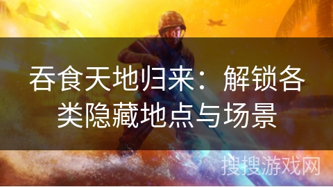 吞食天地归来：解锁各类隐藏地点与场景