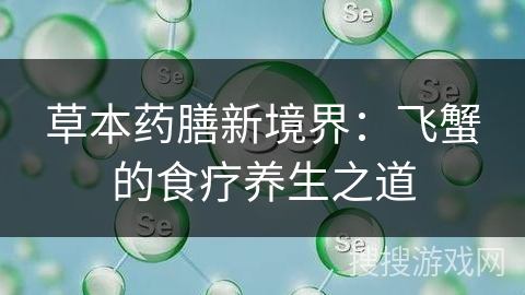 草本药膳新境界：飞蟹的食疗养生之道