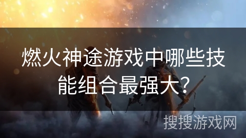燃火神途游戏中哪些技能组合最强大？