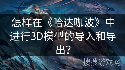 怎样在《哈达咖波》中进行3D模型的导入和导出？