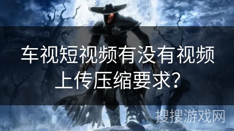车视短视频有没有视频上传压缩要求? 车视短视频有没有视频上传压缩要求?