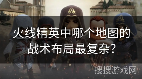 火线精英中哪个地图的战术布局最复杂? 火线精英中哪个地图的战术布局最复杂?