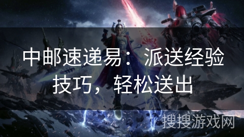 中邮速递易:派送经验技巧,轻松送出 中邮速递易:派送经验技巧,轻松送出