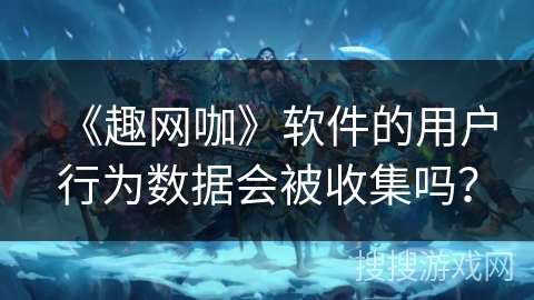 《趣网咖》软件的用户行为数据会被收集吗？