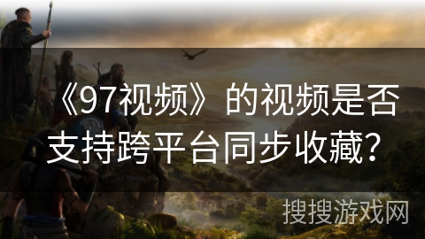 《97视频》的视频是否支持跨平台同步收藏? 《97视频》的视频是否支持跨平台同步收藏?