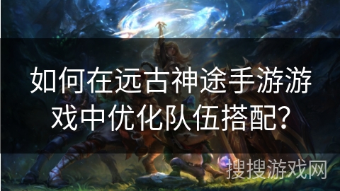 如何在远古神途手游游戏中优化队伍搭配？