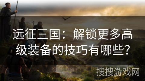 远征三国:解锁更多高级装备的技巧有哪些? 远征三国:解锁更多高级装备的技巧有哪些?