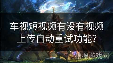 车视短视频有没有视频上传自动重试功能? 车视短视频有没有视频上传自动重试功能?