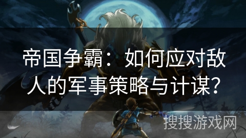 帝国争霸：如何应对敌人的军事策略与计谋？