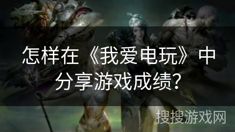 怎样在《我爱电玩》中分享游戏成绩？