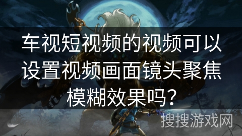 车视短视频的视频可以设置视频画面镜头聚焦模糊效果吗？