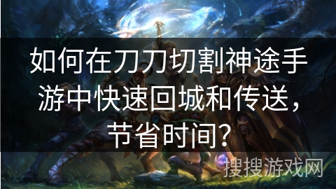 如何在刀刀切割神途手游中快速回城和传送，节省时间？