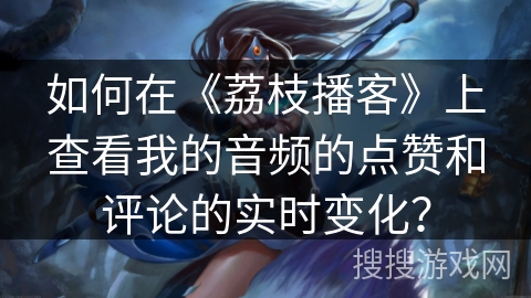 如何在《荔枝播客》上查看我的音频的点赞和评论的实时变化？