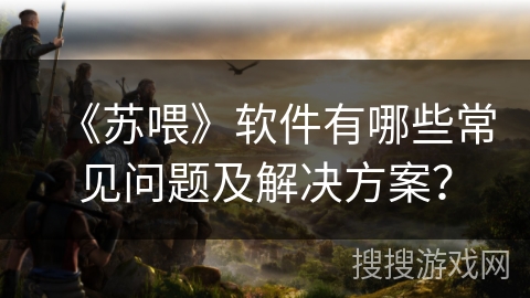 《苏喂》软件有哪些常见问题及解决方案？