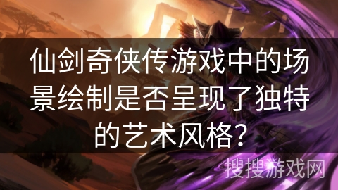 仙剑奇侠传游戏中的场景绘制是否呈现了独特的艺术风格? 仙剑奇侠传游戏中的场景绘制是否呈现了独特的艺术风格?