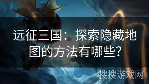 远征三国：探索隐藏地图的方法有哪些？