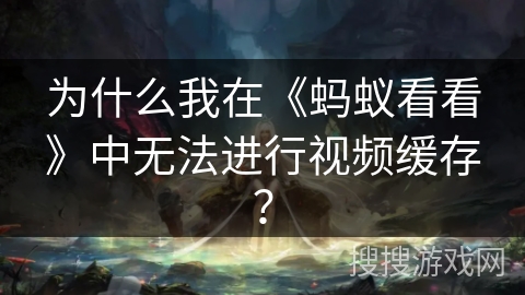 为什么我在《蚂蚁看看》中无法进行视频缓存？