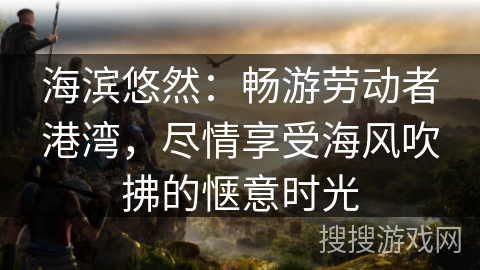 海滨悠然：畅游劳动者港湾，尽情享受海风吹拂的惬意时光