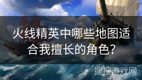 火线精英中哪些地图适合我擅长的角色？