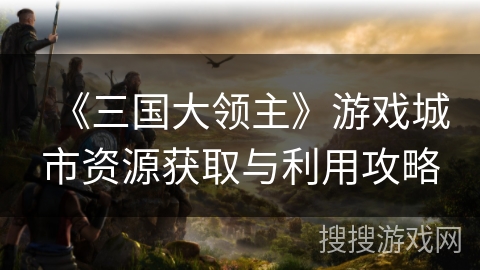 《三国大领主》游戏城市资源获取与利用攻略