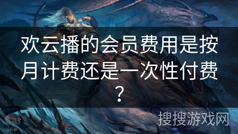 欢云播的会员费用是按月计费还是一次性付费？