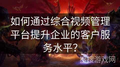 如何通过综合视频管理平台提升企业的客户服务水平？