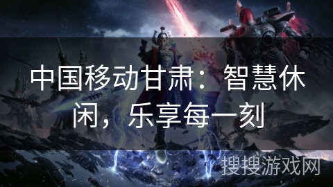 中国移动甘肃:智慧休闲,乐享每一刻 中国移动甘肃:智慧休闲,乐享每一刻