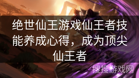 绝世仙王游戏仙王者技能养成心得，成为顶尖仙王者