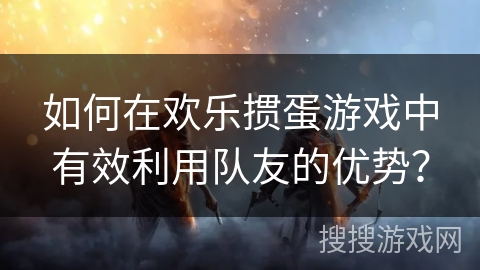 如何在欢乐掼蛋游戏中有效利用队友的优势？
