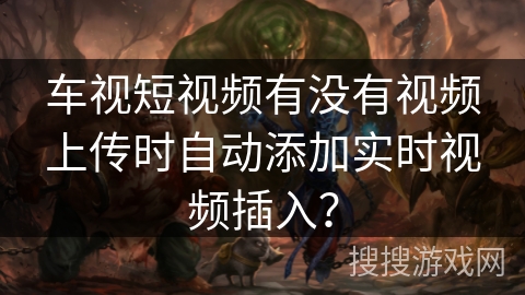 车视短视频有没有视频上传时自动添加实时视频插入? 车视短视频有没有视频上传时自动添加实时视频插入?
