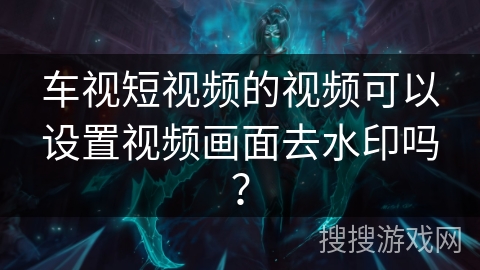 车视短视频的视频可以设置视频画面去水印吗？