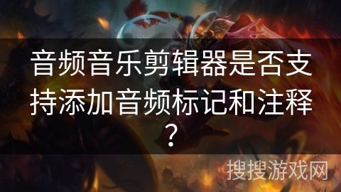 音频音乐剪辑器是否支持添加音频标记和注释？