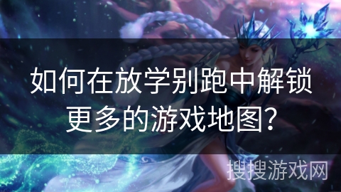 如何在放学别跑中解锁更多的游戏地图？