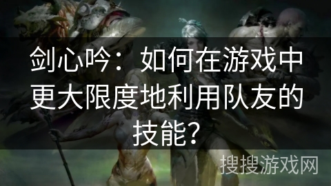 剑心吟：如何在游戏中更大限度地利用队友的技能？