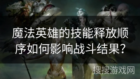 魔法英雄的技能释放顺序如何影响战斗结果？