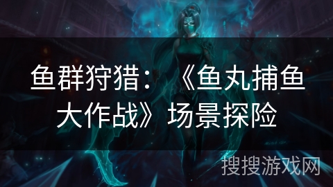 鱼群狩猎:《鱼丸捕鱼大作战》场景探险 鱼群狩猎:《鱼丸捕鱼大作战》场景探险