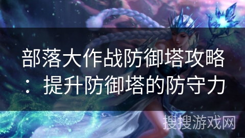 部落大作战防御塔攻略:提升防御塔的防守力 部落大作战防御塔攻略:提升防御塔的防守力