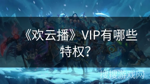 《欢云播》VIP有哪些特权? 《欢云播》VIP有哪些特权?