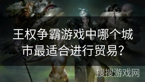 王权争霸游戏中哪个城市最适合进行贸易？