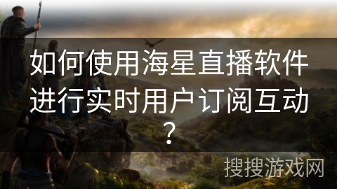 如何使用海星直播软件进行实时用户订阅互动？