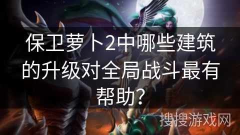 保卫萝卜2中哪些建筑的升级对全局战斗最有帮助？