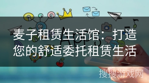 麦子租赁生活馆:打造您的舒适委托租赁生活