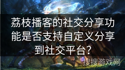 荔枝播客的社交分享功能是否支持自定义分享到社交平台？